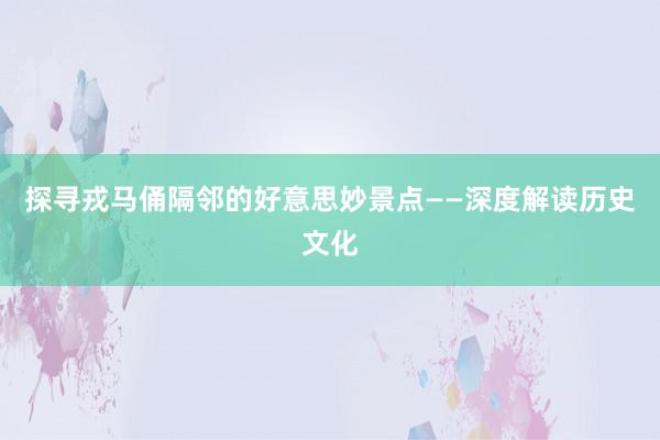 探寻戎马俑隔邻的好意思妙景点——深度解读历史文化