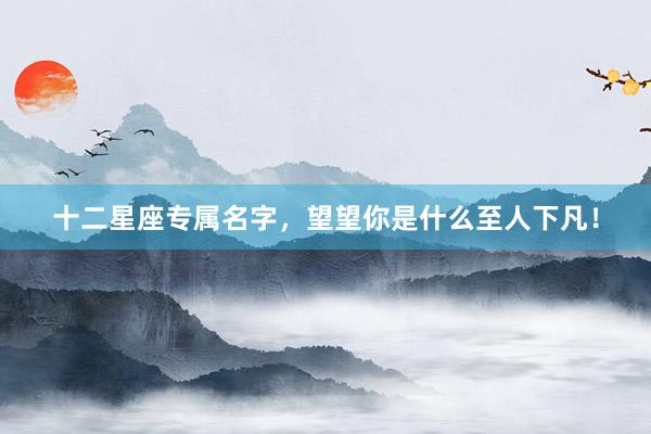 十二星座专属名字，望望你是什么至人下凡！