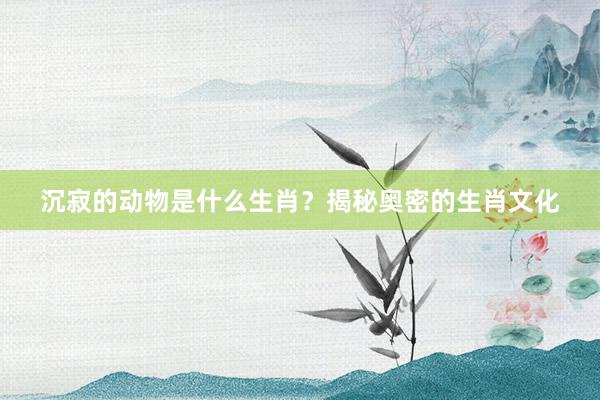 沉寂的动物是什么生肖？揭秘奥密的生肖文化