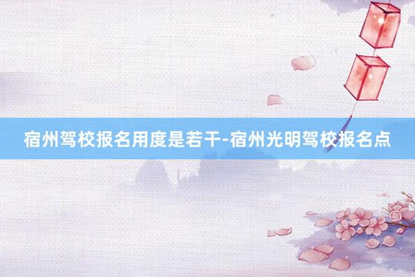 宿州驾校报名用度是若干-宿州光明驾校报名点